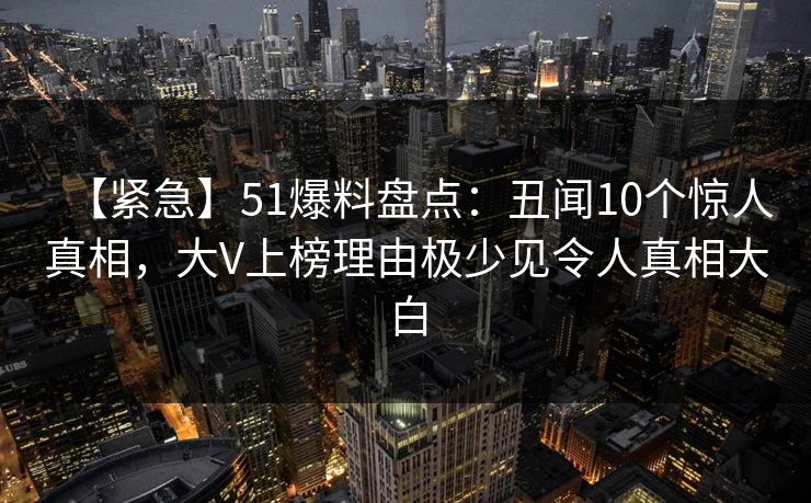 【紧急】51爆料盘点：丑闻10个惊人真相，大V上榜理由极少见令人真相大白