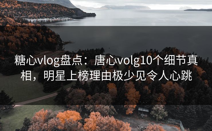糖心vlog盘点：唐心volg10个细节真相，明星上榜理由极少见令人心跳