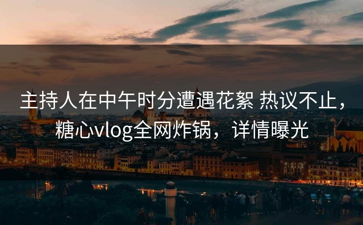 主持人在中午时分遭遇花絮 热议不止，糖心vlog全网炸锅，详情曝光