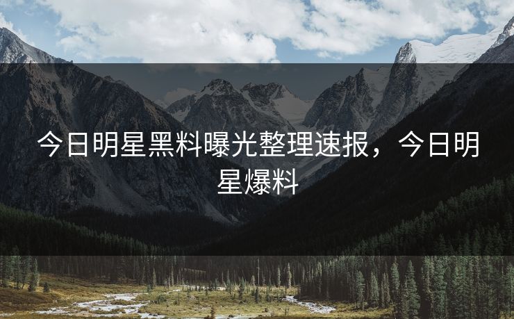 今日明星黑料曝光整理速报，今日明星爆料