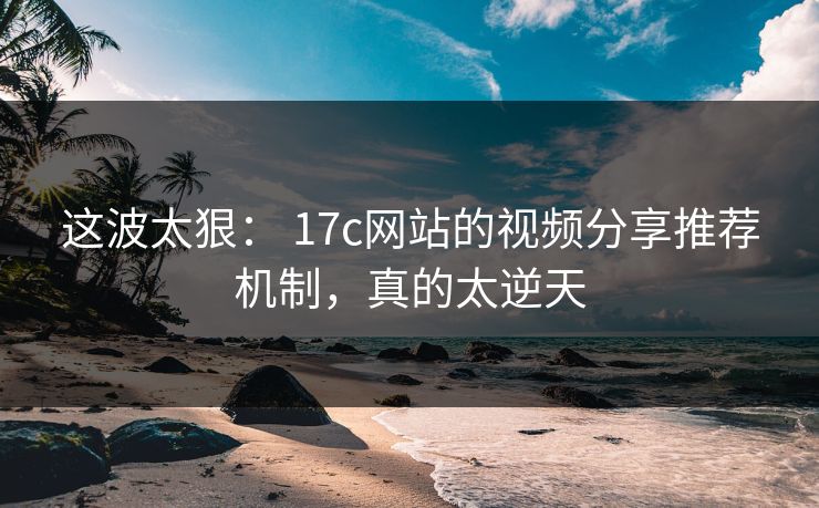这波太狠： 17c网站的视频分享推荐机制，真的太逆天