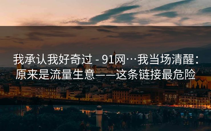 我承认我好奇过 - 91网…我当场清醒:原来是流量生意——这条链接最危险 我承认我好奇过 - 91网…我当场清醒:原来是流量生意——这条链接最危险