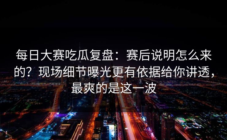 每日大赛吃瓜复盘：赛后说明怎么来的？现场细节曝光更有依据给你讲透，最爽的是这一波