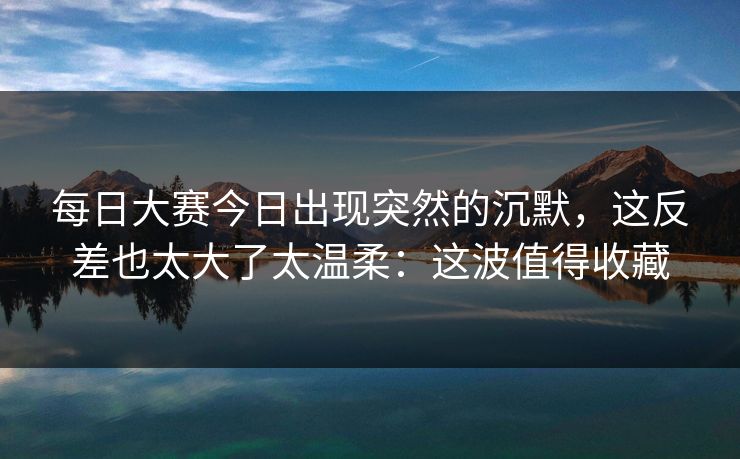 每日大赛今日出现突然的沉默,这反差也太大了太温柔:这波值得收藏 每日大赛今日出现突然的沉默,这反差也太大了太温柔:这波值得收藏