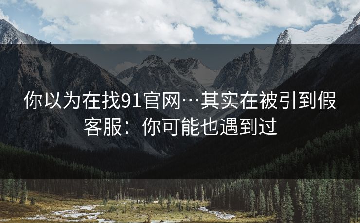 你以为在找91官网…其实在被引到假客服：你可能也遇到过