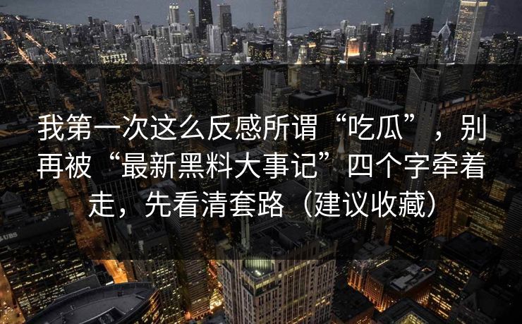 我第一次这么反感所谓“吃瓜”，别再被“最新黑料大事记”四个字牵着走，先看清套路（建议收藏）
