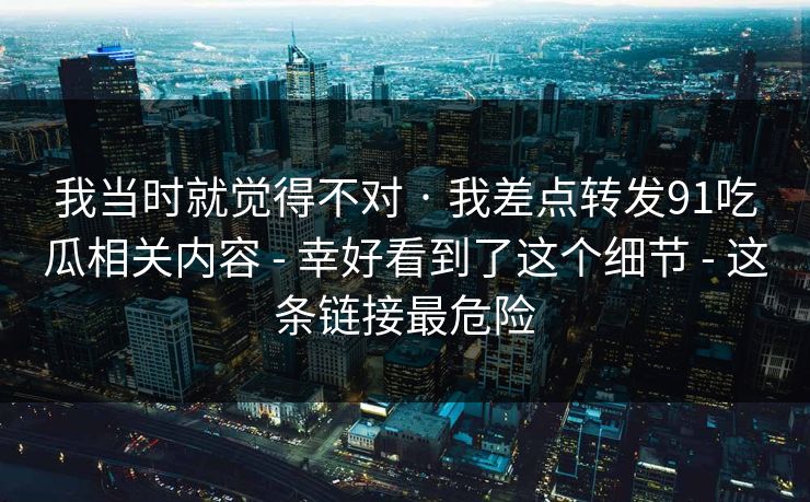 我当时就觉得不对 · 我差点转发91吃瓜相关内容 - 幸好看到了这个细节 - 这条链接最危险