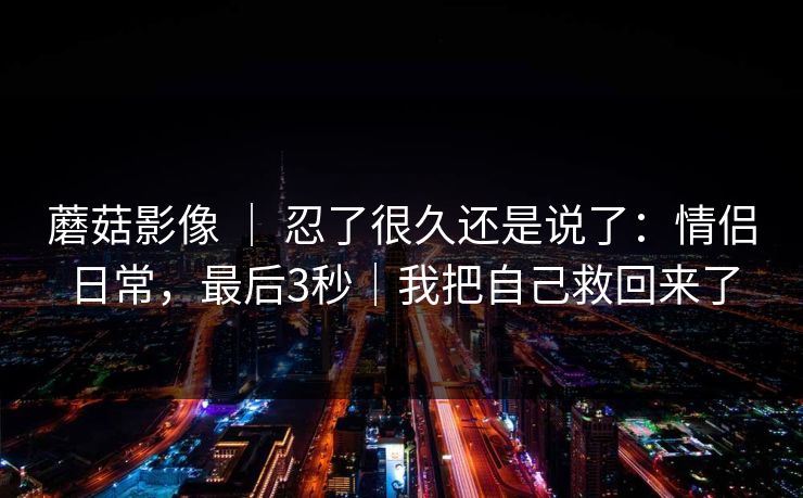 蘑菇影像 ｜ 忍了很久还是说了：情侣日常，最后3秒｜我把自己救回来了