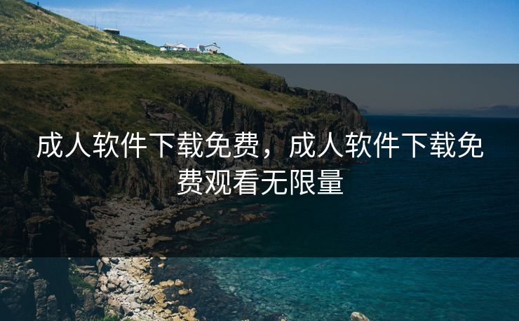 成人软件下载免费，成人软件下载免费观看无限量