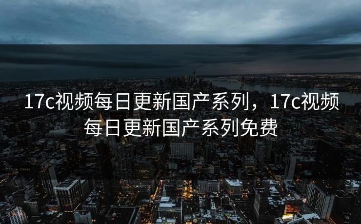 17c视频每日更新国产系列，17c视频每日更新国产系列免费