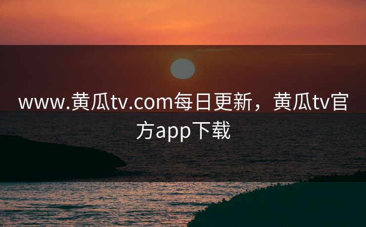 www.黄瓜tv.com每日更新，黄瓜tv官方app下载