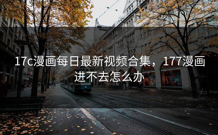 17c漫画每日最新视频合集，177漫画进不去怎么办