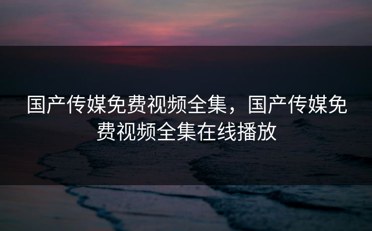 国产传媒免费视频全集，国产传媒免费视频全集在线播放