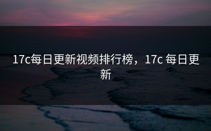 17c每日更新视频排行榜，17c 每日更新