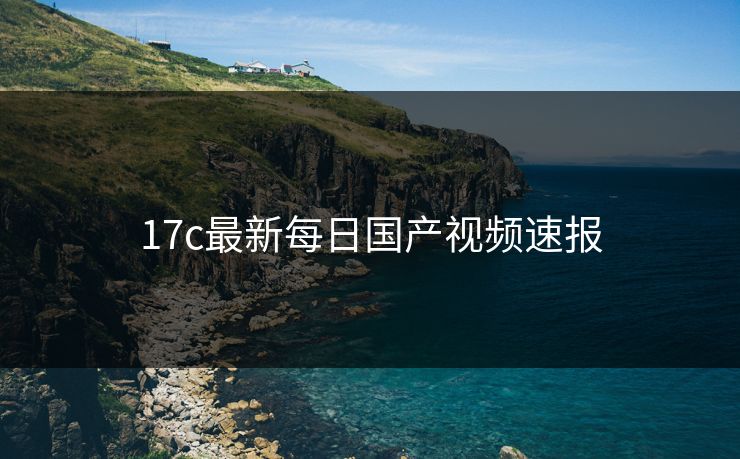 17c最新每日国产视频速报 17c最新每日国产视频速报
