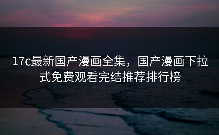 17c最新国产漫画全集，国产漫画下拉式免费观看完结推荐排行榜