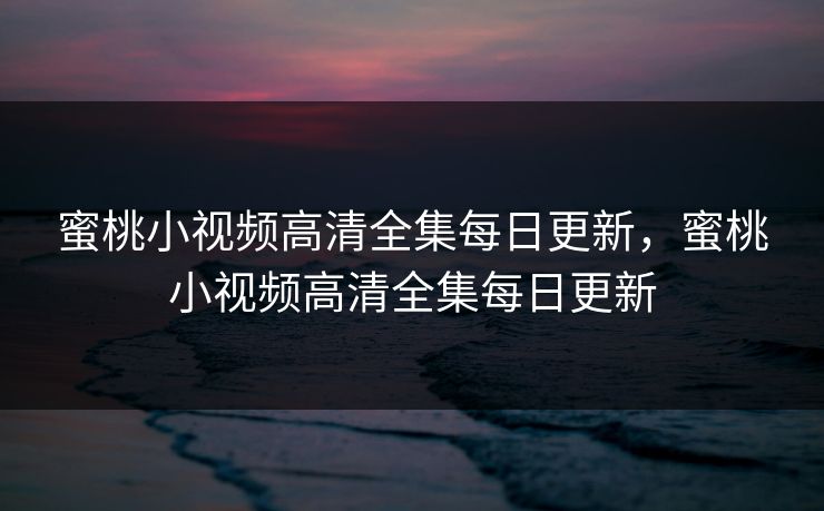 蜜桃小视频高清全集每日更新，蜜桃小视频高清全集每日更新