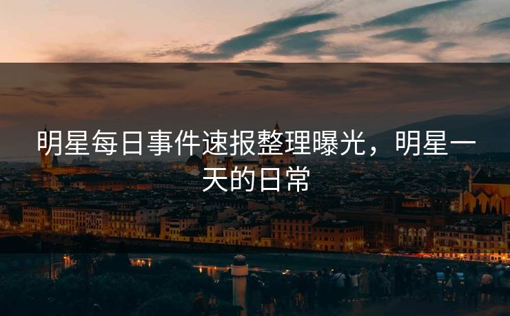 明星每日事件速报整理曝光，明星一天的日常