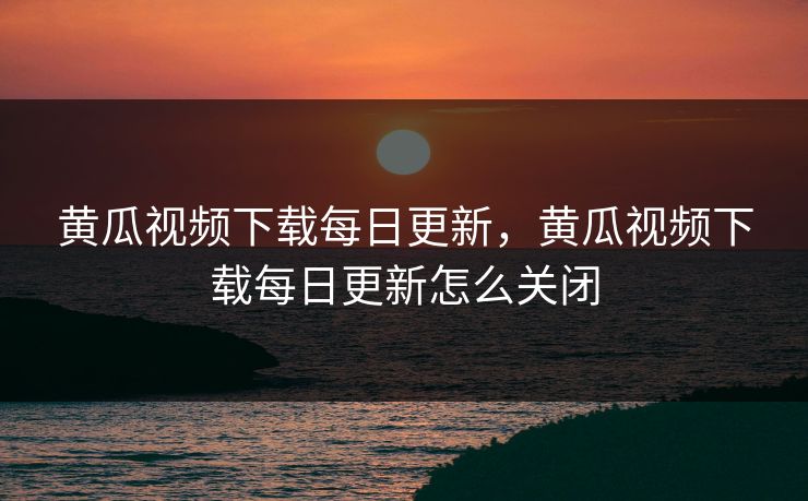 黄瓜视频下载每日更新,黄瓜视频下载每日更新怎么关闭 黄瓜视频下载每日更新,黄瓜视频下载每日更新怎么关闭