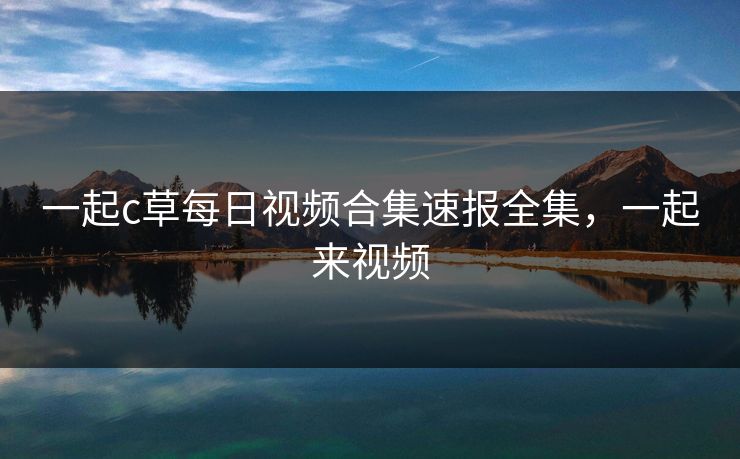 一起c草每日视频合集速报全集，一起来视频