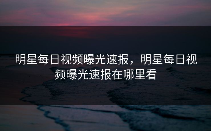 明星每日视频曝光速报，明星每日视频曝光速报在哪里看