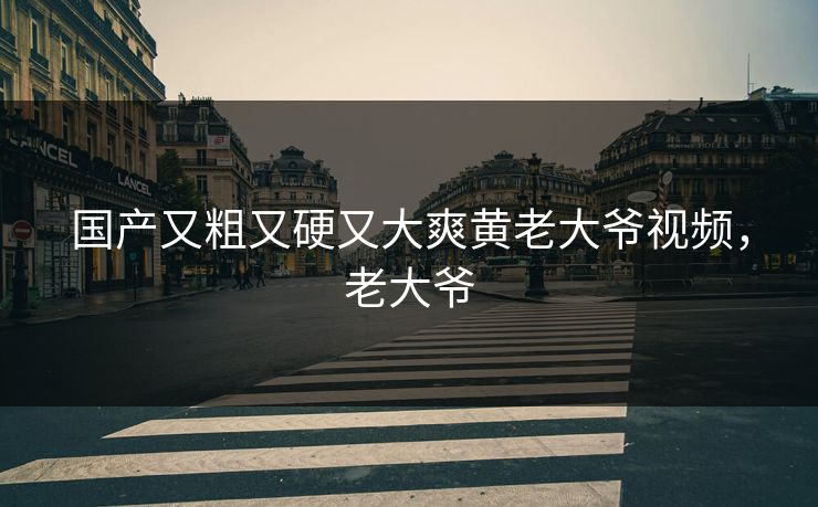 国产又粗又硬又大爽黄老大爷视频，老大爷