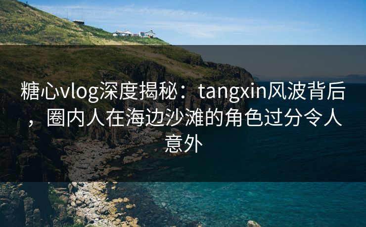糖心vlog深度揭秘：tangxin风波背后，圈内人在海边沙滩的角色过分令人意外